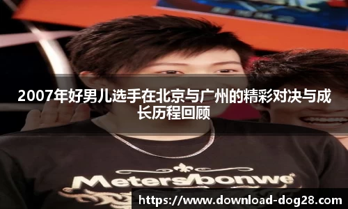 2007年好男儿选手在北京与广州的精彩对决与成长历程回顾