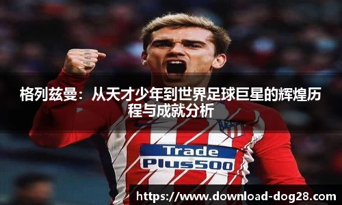 格列兹曼：从天才少年到世界足球巨星的辉煌历程与成就分析
