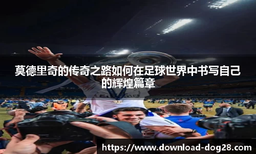 莫德里奇的传奇之路如何在足球世界中书写自己的辉煌篇章