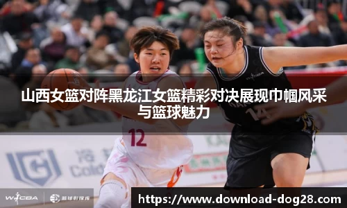 山西女篮对阵黑龙江女篮精彩对决展现巾帼风采与篮球魅力