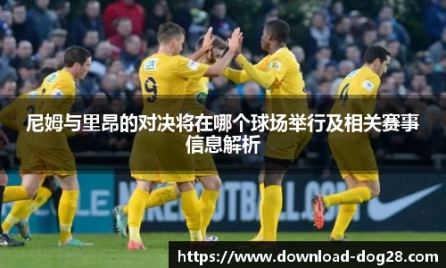 尼姆与里昂的对决将在哪个球场举行及相关赛事信息解析